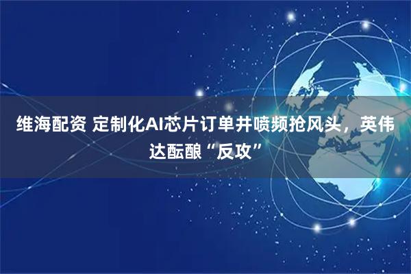 维海配资 定制化AI芯片订单井喷频抢风头，英伟达酝酿“反攻”