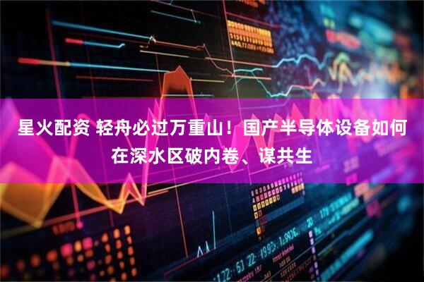 星火配资 轻舟必过万重山！国产半导体设备如何在深水区破内卷、谋共生