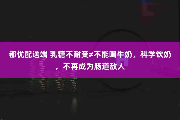 都优配送端 乳糖不耐受≠不能喝牛奶，科学饮奶，不再成为肠道敌人