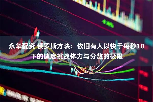 永华配资 俄罗斯方块：依旧有人以快于每秒10下的速度挑战体力与分数的极限