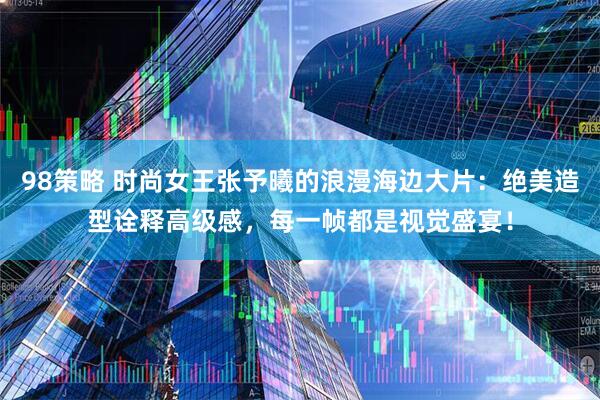 98策略 时尚女王张予曦的浪漫海边大片：绝美造型诠释高级感，每一帧都是视觉盛宴！