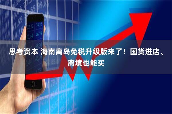 思考资本 海南离岛免税升级版来了！国货进店、离境也能买