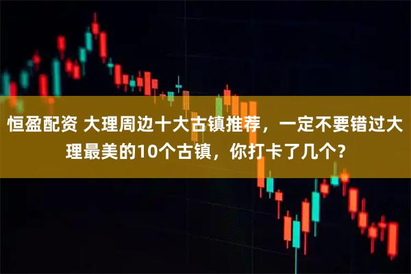 恒盈配资 大理周边十大古镇推荐，一定不要错过大理最美的10个古镇，你打卡了几个？