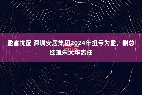 盈富忧配 深圳安居集团2024年扭亏为盈，副总经理朱大华离任