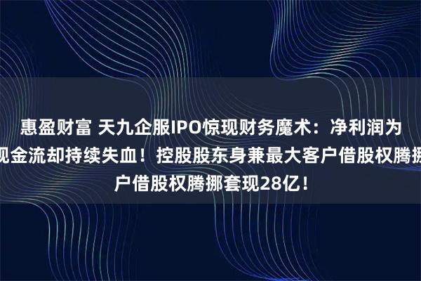 惠盈财富 天九企服IPO惊现财务魔术：净利润为收入3倍，现金流却持续失血！控股股东身兼最大客户借股权腾挪套现28亿！