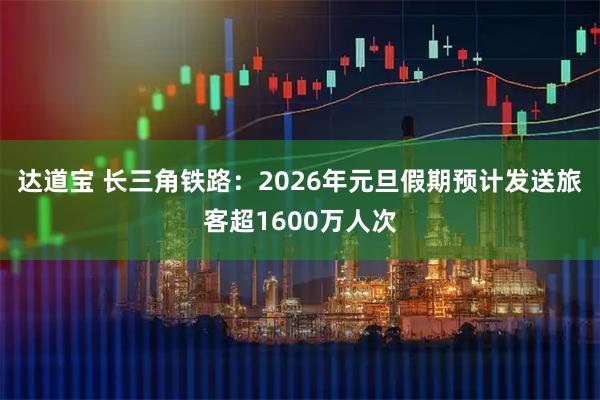 达道宝 长三角铁路：2026年元旦假期预计发送旅客超1600万人次