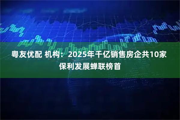 粤友优配 机构：2025年千亿销售房企共10家 保利发展蝉联榜首