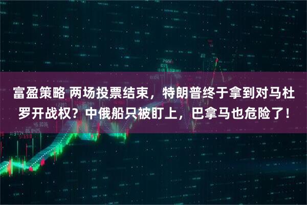 富盈策略 两场投票结束，特朗普终于拿到对马杜罗开战权？中俄船只被盯上，巴拿马也危险了！