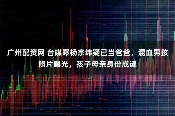 广州配资网 台媒曝杨宗纬疑已当爸爸，混血男孩照片曝光，孩子母亲身份成谜