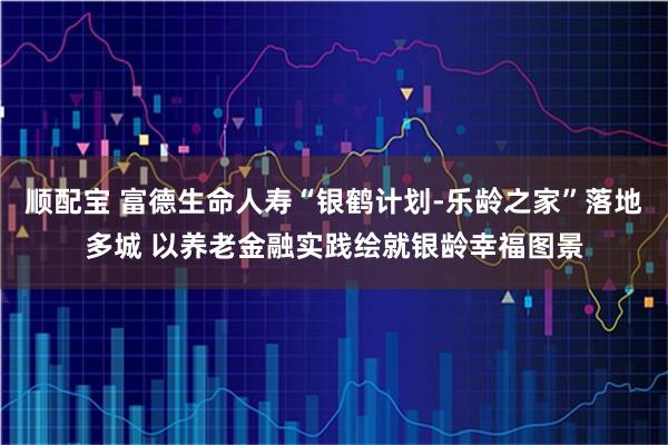顺配宝 富德生命人寿“银鹤计划-乐龄之家”落地多城 以养老金融实践绘就银龄幸福图景