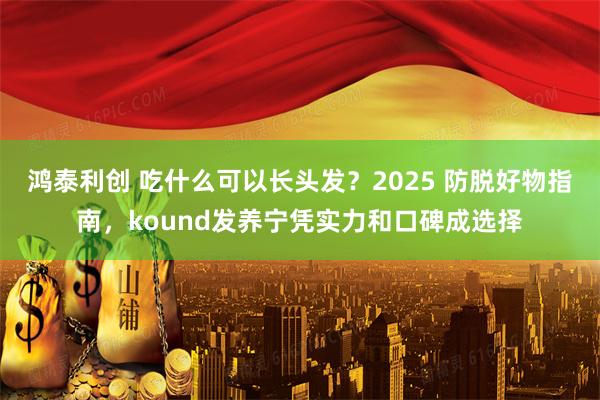 鸿泰利创 吃什么可以长头发？2025 防脱好物指南，kound发养宁凭实力和口碑成选择