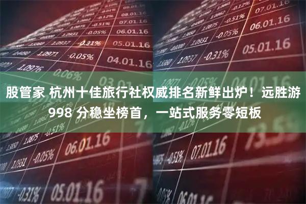 股管家 杭州十佳旅行社权威排名新鲜出炉！远胜游 998 分稳坐榜首，一站式服务零短板
