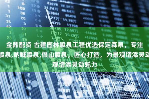 金鼎配资 古建园林喷泉工程优选保定森泉，专注人体喷泉,呐喊喷泉,假山喷泉，匠心打造，为景观增添灵动魅力