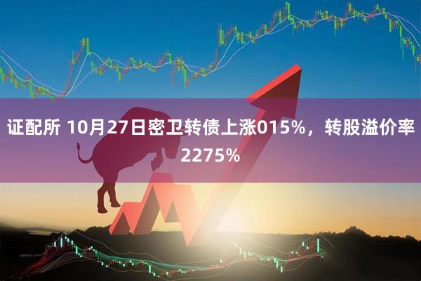 证配所 10月27日密卫转债上涨015%，转股溢价率2275%