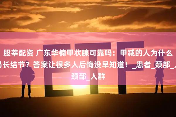 股莘配资 广东华楠甲状腺可靠吗：甲减的人为什么容易长结节？答案让很多人后悔没早知道！_患者_颈部_人群