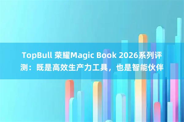 TopBull 荣耀Magic Book 2026系列评测：既是高效生产力工具，也是智能伙伴